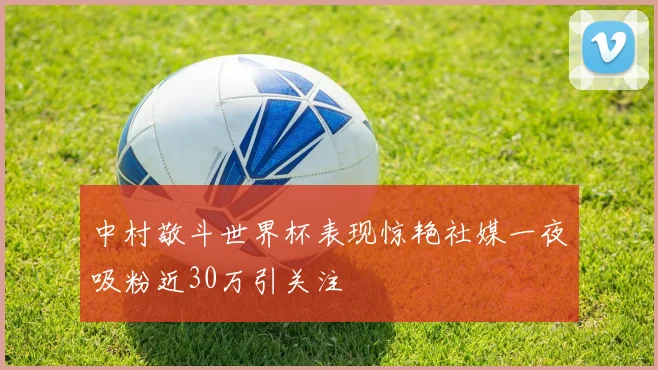 中村敬斗世界杯表现惊艳社媒一夜吸粉近30万引关注